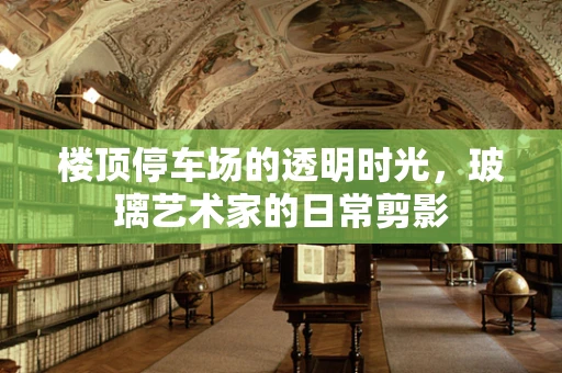 楼顶停车场的透明时光，玻璃艺术家的日常剪影