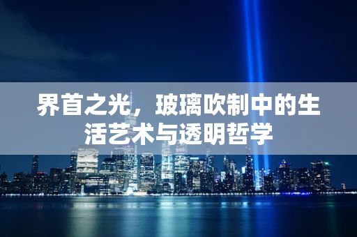 界首之光，玻璃吹制中的生活艺术与透明哲学