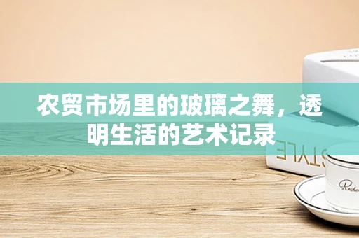 农贸市场里的玻璃之舞，透明生活的艺术记录