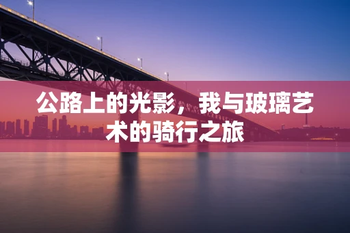 公路上的光影，我与玻璃艺术的骑行之旅