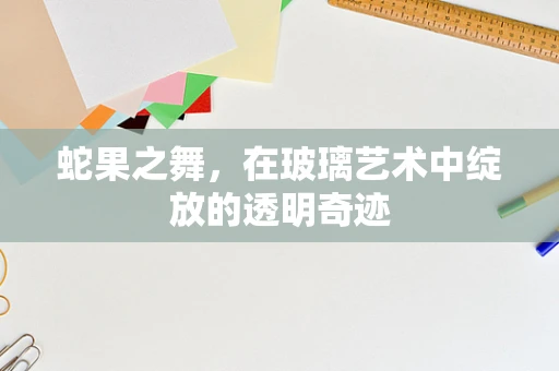 蛇果之舞，在玻璃艺术中绽放的透明奇迹