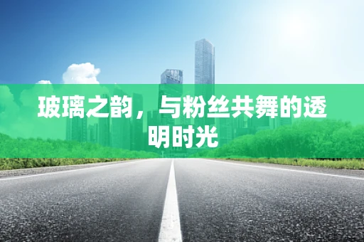 玻璃之韵，与粉丝共舞的透明时光