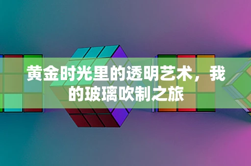 黄金时光里的透明艺术，我的玻璃吹制之旅