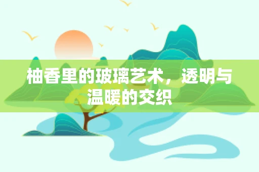 柚香里的玻璃艺术，透明与温暖的交织