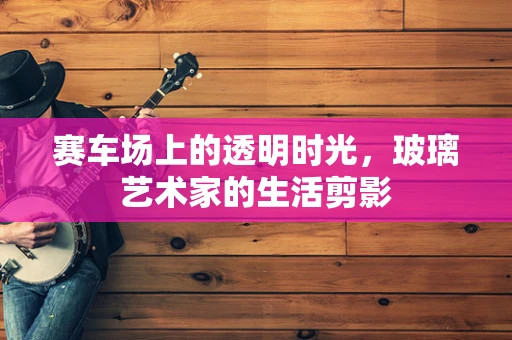 赛车场上的透明时光，玻璃艺术家的生活剪影