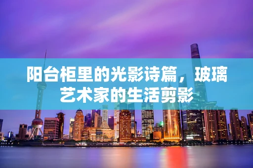 阳台柜里的光影诗篇，玻璃艺术家的生活剪影