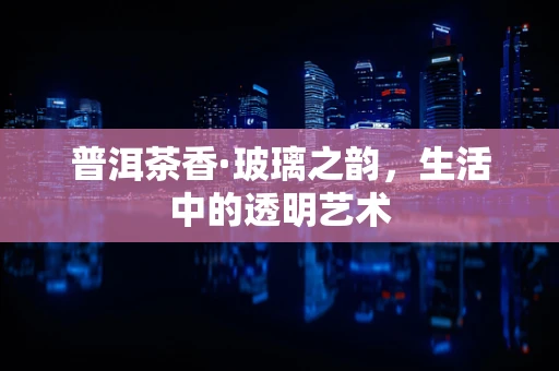 普洱茶香·玻璃之韵，生活中的透明艺术
