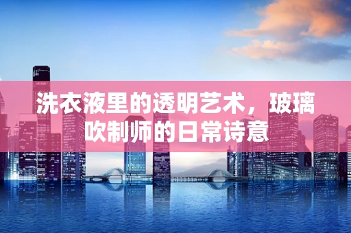 洗衣液里的透明艺术，玻璃吹制师的日常诗意