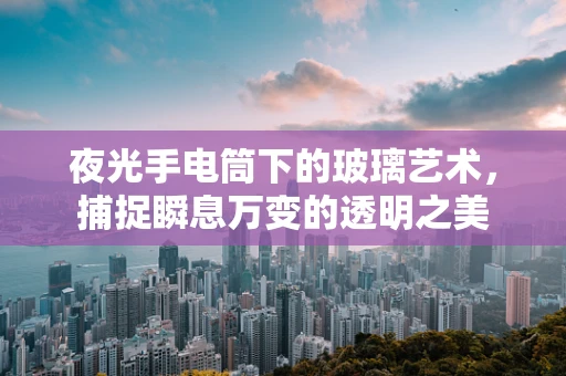 夜光手电筒下的玻璃艺术，捕捉瞬息万变的透明之美
