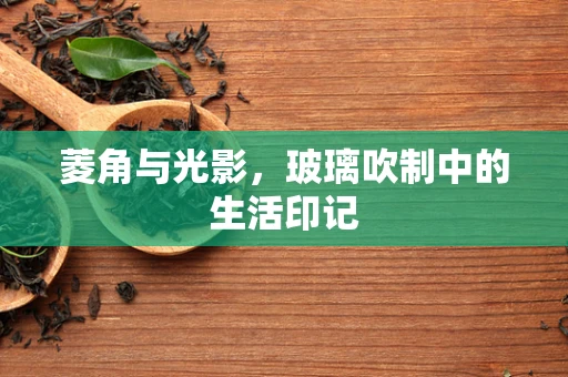 菱角与光影，玻璃吹制中的生活印记