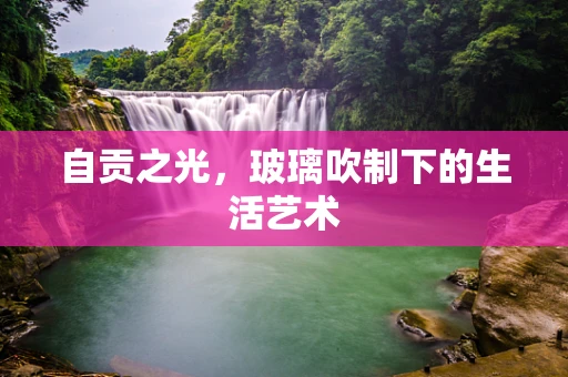 自贡之光，玻璃吹制下的生活艺术