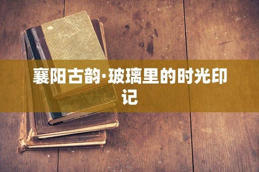 襄阳古韵·玻璃里的时光印记