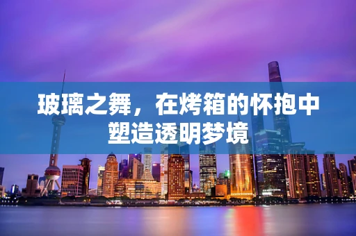 玻璃之舞，在烤箱的怀抱中塑造透明梦境