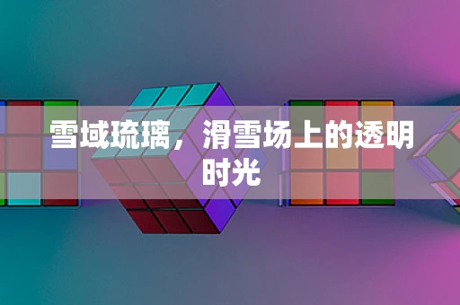 雪域琉璃，滑雪场上的透明时光