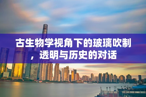 古生物学视角下的玻璃吹制，透明与历史的对话