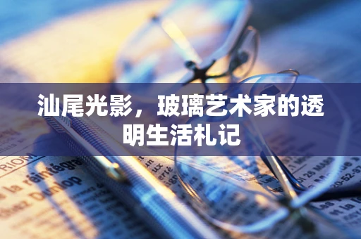汕尾光影，玻璃艺术家的透明生活札记