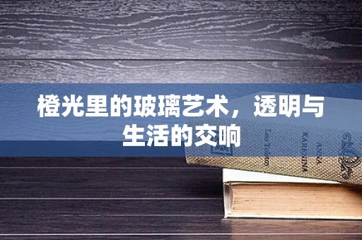 橙光里的玻璃艺术，透明与生活的交响