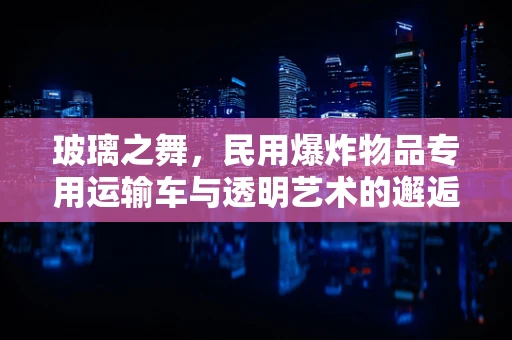 玻璃之舞，民用爆炸物品专用运输车与透明艺术的邂逅