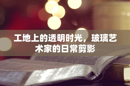 工地上的透明时光，玻璃艺术家的日常剪影