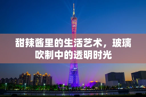 甜辣酱里的生活艺术，玻璃吹制中的透明时光