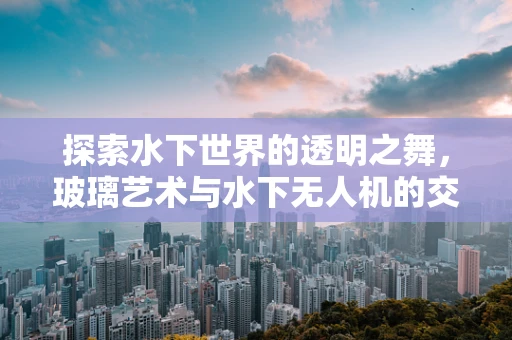 探索水下世界的透明之舞，玻璃艺术与水下无人机的交响