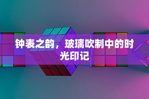 钟表之韵，玻璃吹制中的时光印记
