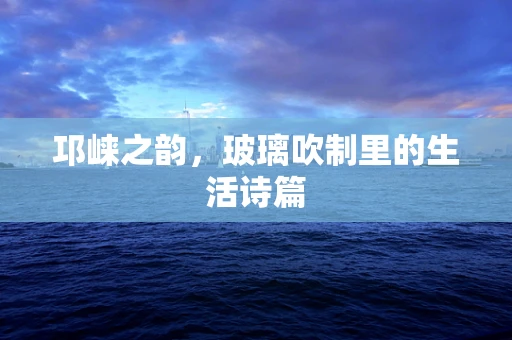 邛崃之韵，玻璃吹制里的生活诗篇