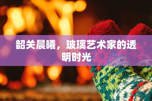 韶关晨曦，玻璃艺术家的透明时光