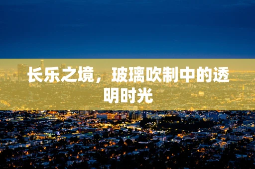 长乐之境，玻璃吹制中的透明时光