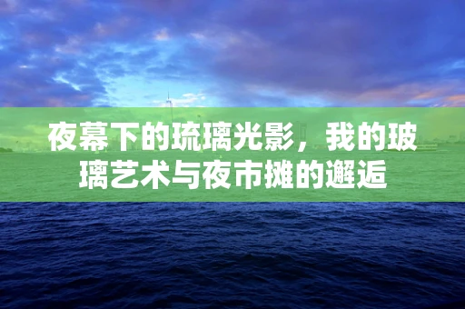 夜幕下的琉璃光影，我的玻璃艺术与夜市摊的邂逅