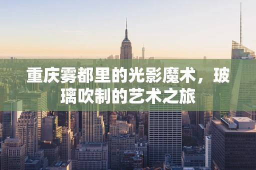 重庆雾都里的光影魔术，玻璃吹制的艺术之旅