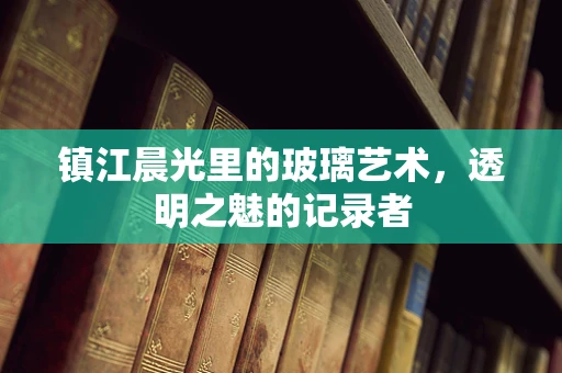 镇江晨光里的玻璃艺术，透明之魅的记录者