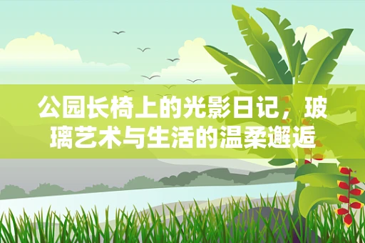 公园长椅上的光影日记，玻璃艺术与生活的温柔邂逅