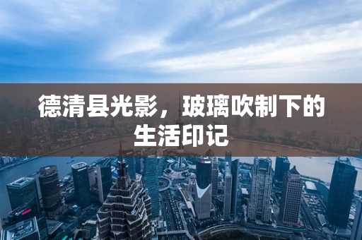 德清县光影，玻璃吹制下的生活印记