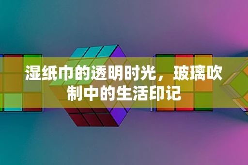 湿纸巾的透明时光，玻璃吹制中的生活印记