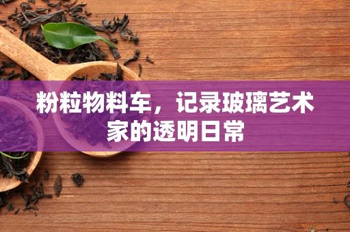 粉粒物料车，记录玻璃艺术家的透明日常