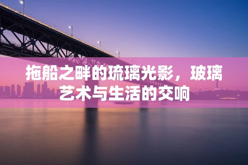 拖船之畔的琉璃光影，玻璃艺术与生活的交响