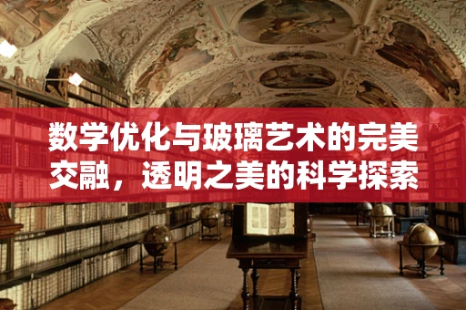 数学优化与玻璃艺术的完美交融，透明之美的科学探索