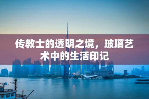 传教士的透明之境，玻璃艺术中的生活印记