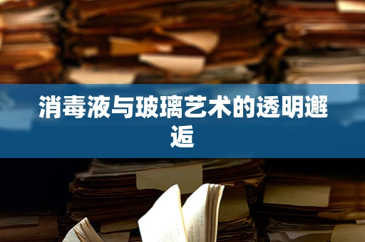 消毒液与玻璃艺术的透明邂逅