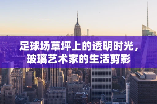 足球场草坪上的透明时光，玻璃艺术家的生活剪影