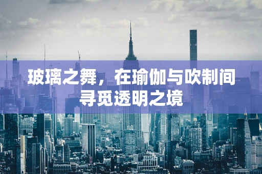 玻璃之舞，在瑜伽与吹制间寻觅透明之境