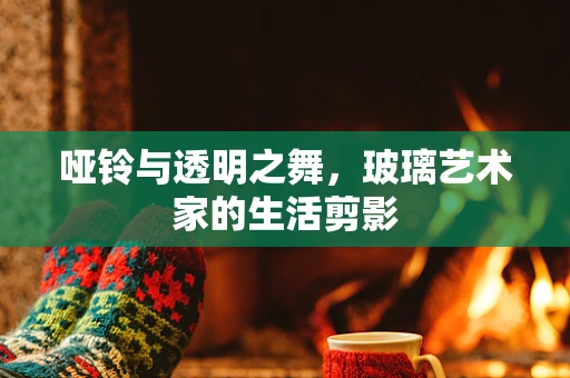 哑铃与透明之舞，玻璃艺术家的生活剪影