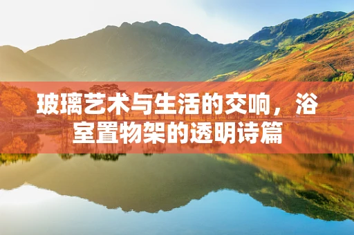 玻璃艺术与生活的交响，浴室置物架的透明诗篇