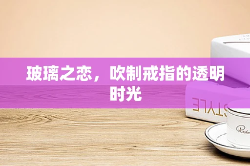 玻璃之恋，吹制戒指的透明时光