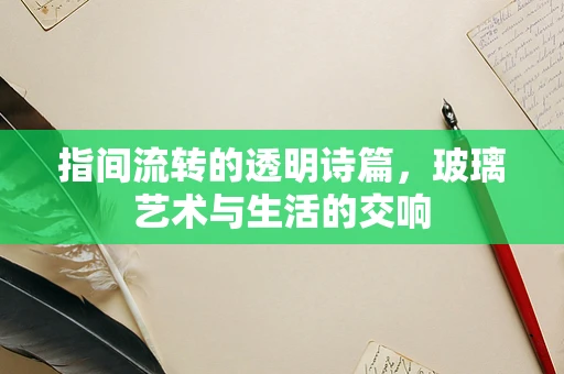 指间流转的透明诗篇，玻璃艺术与生活的交响