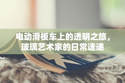 电动滑板车上的透明之旅，玻璃艺术家的日常速递