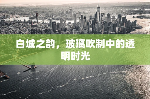 白城之韵，玻璃吹制中的透明时光