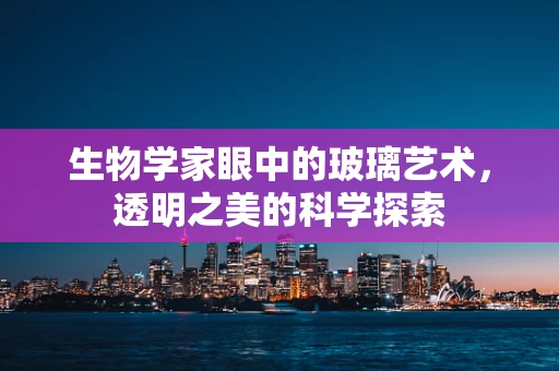 生物学家眼中的玻璃艺术，透明之美的科学探索