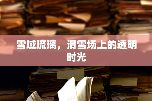 雪域琉璃，滑雪场上的透明时光